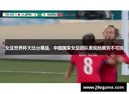 女足世界杯大比分鏖战，中国国家女足团队表现抢眼势不可挡
