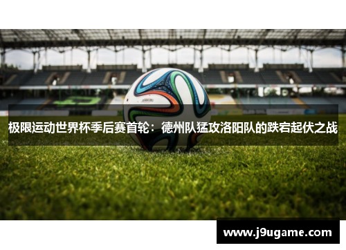 极限运动世界杯季后赛首轮：德州队猛攻洛阳队的跌宕起伏之战
